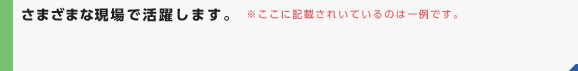 さまざまな現場で活躍します。　※ここに記載されているのは一例です。