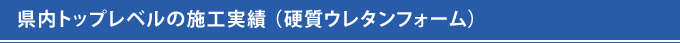 県内トップレベルの施工実績 （硬質ウレタンフォーム） 